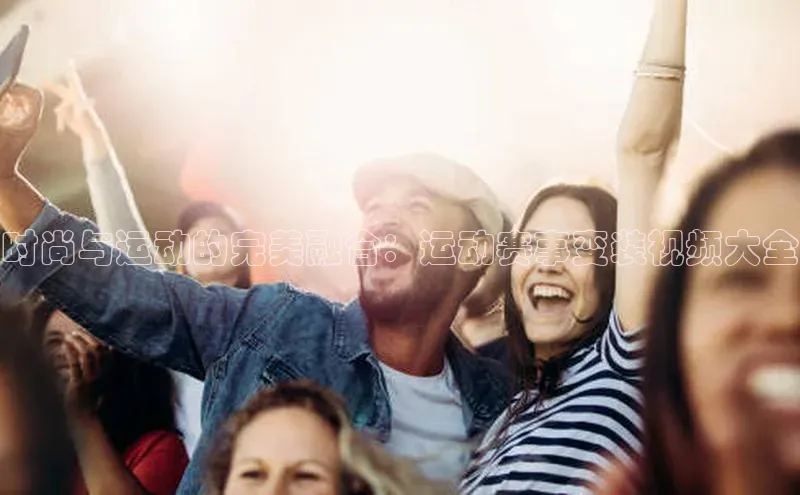 时尚与运动的完美融合：运动赛事变装视频大全