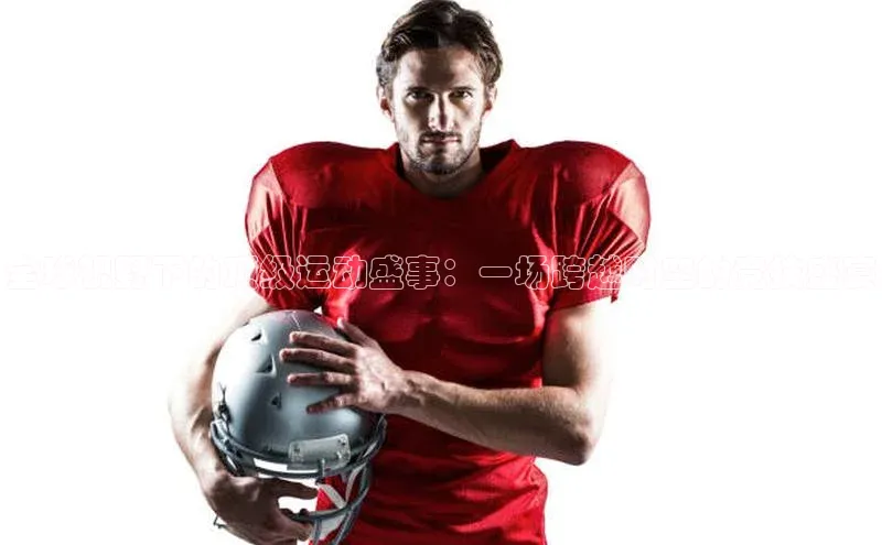 全球视野下的顶级运动盛事：一场跨越时空的竞技盛宴