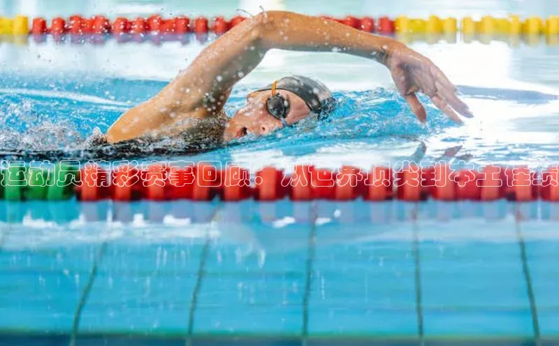 运动员精彩赛事回顾：从世界顶尖到本土佳绩