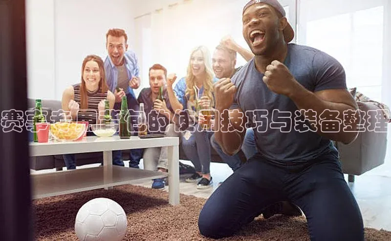 赛事专用背包的使用技巧与装备整理